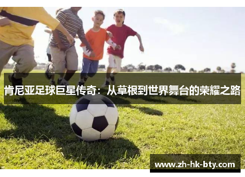 肯尼亚足球巨星传奇:从草根到世界舞台的荣耀之路 肯尼亚足球巨星传奇:从草根到世界舞台的荣耀之路
