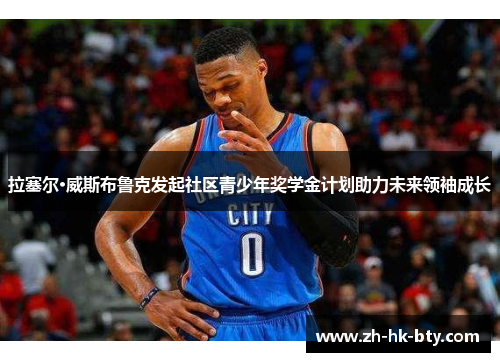 拉塞尔·威斯布鲁克发起社区青少年奖学金计划助力未来领袖成长 拉塞尔·威斯布鲁克发起社区青少年奖学金计划助力未来领袖成长