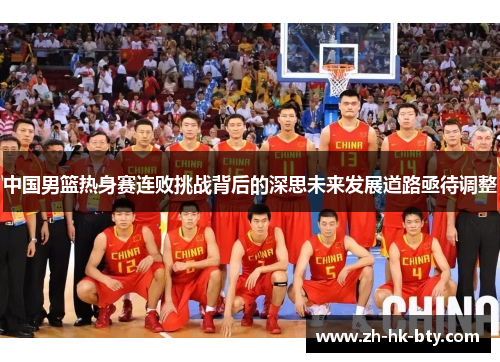 中国男篮热身赛连败挑战背后的深思未来发展道路亟待调整 中国男篮热身赛连败挑战背后的深思未来发展道路亟待调整