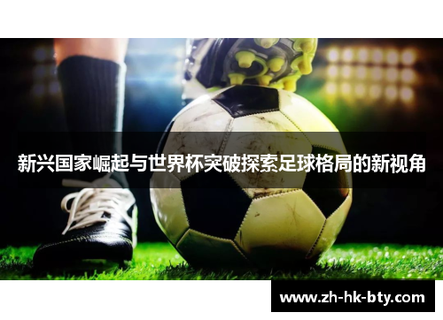 新兴国家崛起与世界杯突破探索足球格局的新视角 新兴国家崛起与世界杯突破探索足球格局的新视角