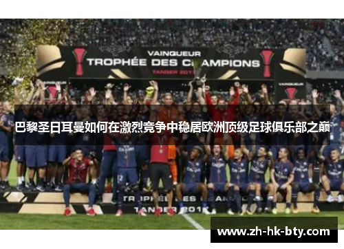 巴黎圣日耳曼如何在激烈竞争中稳居欧洲顶级足球俱乐部之巅 巴黎圣日耳曼如何在激烈竞争中稳居欧洲顶级足球俱乐部之巅