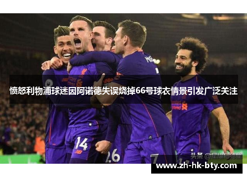 愤怒利物浦球迷因阿诺德失误烧掉66号球衣情景引发广泛关注 愤怒利物浦球迷因阿诺德失误烧掉66号球衣情景引发广泛关注