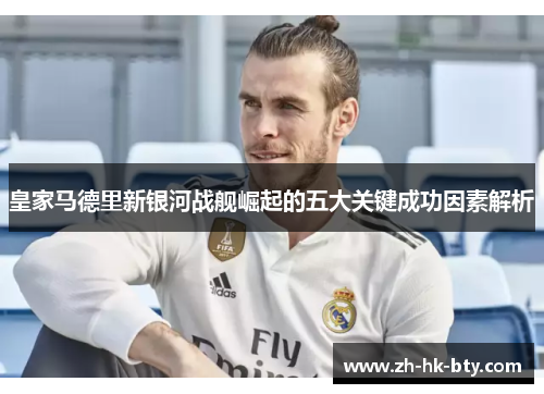 皇家马德里新银河战舰崛起的五大关键成功因素解析 皇家马德里新银河战舰崛起的五大关键成功因素解析
