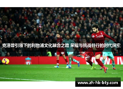 克洛普引领下的利物浦文化融合之路 荣耀与挑战并行的时代探索 克洛普引领下的利物浦文化融合之路 荣耀与挑战并行的时代探索