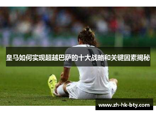 皇马如何实现超越巴萨的十大战略和关键因素揭秘 皇马如何实现超越巴萨的十大战略和关键因素揭秘