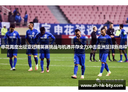申花再度出征亚冠精英赛挑战与机遇并存全力冲击亚洲足球新高峰 申花再度出征亚冠精英赛挑战与机遇并存全力冲击亚洲足球新高峰