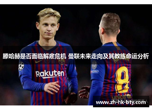 滕哈赫是否面临解雇危机 曼联未来走向及其教练命运分析 滕哈赫是否面临解雇危机 曼联未来走向及其教练命运分析