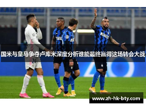国米与皇马争夺卢库米深度分析谁能最终赢得这场转会大战