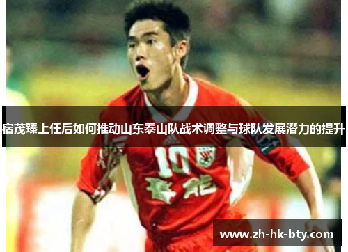宿茂臻上任后如何推动山东泰山队战术调整与球队发展潜力的提升 宿茂臻上任后如何推动山东泰山队战术调整与球队发展潜力的提升