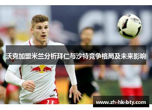 沃克加盟米兰分析拜仁与沙特竞争格局及未来影响 沃克加盟米兰分析拜仁与沙特竞争格局及未来影响