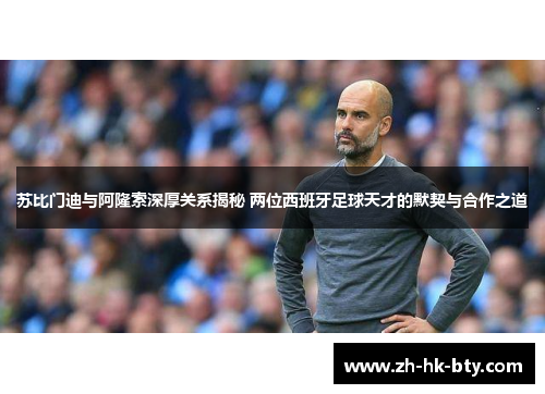 苏比门迪与阿隆索深厚关系揭秘 两位西班牙足球天才的默契与合作之道 苏比门迪与阿隆索深厚关系揭秘 两位西班牙足球天才的默契与合作之道