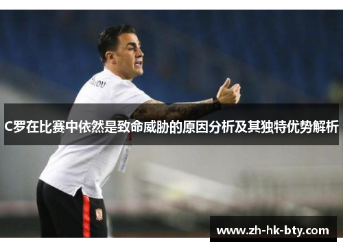 C罗在比赛中依然是致命威胁的原因分析及其独特优势解析 C罗在比赛中依然是致命威胁的原因分析及其独特优势解析
