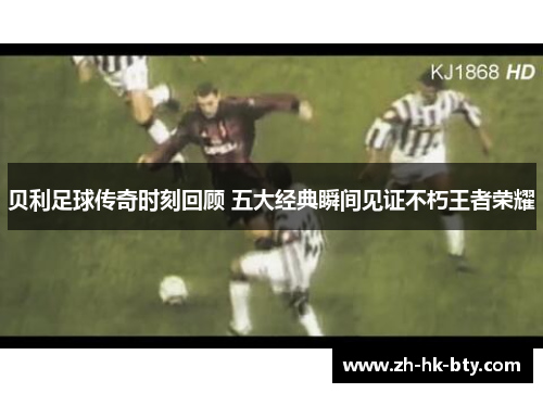 贝利足球传奇时刻回顾 五大经典瞬间见证不朽王者荣耀 贝利足球传奇时刻回顾 五大经典瞬间见证不朽王者荣耀