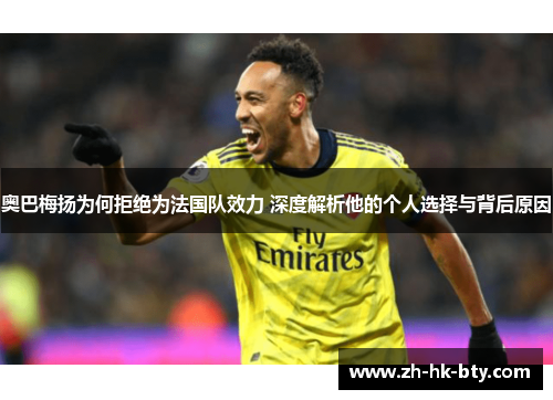 奥巴梅扬为何拒绝为法国队效力 深度解析他的个人选择与背后原因